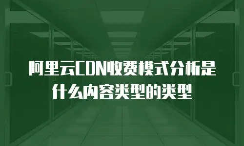 阿里云CDN收费模式分析是什么内容类型的类型