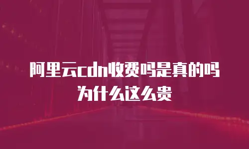阿里云cdn收费吗是真的吗为什么这么贵