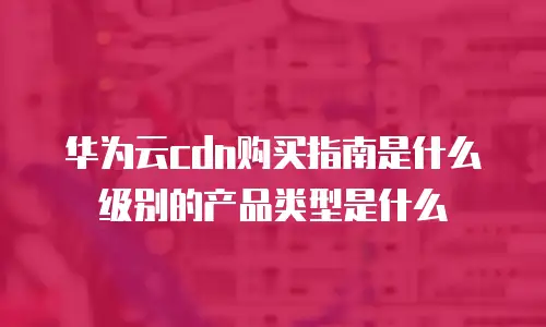 华为云cdn购买指南是什么级别的产品类型是什么