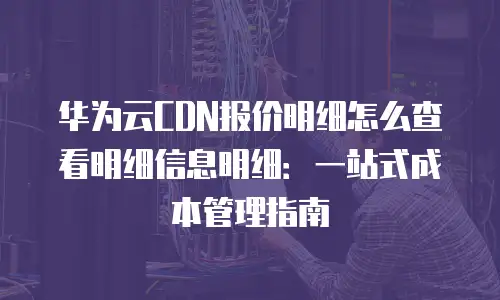 华为云CDN报价明细怎么查看明细信息明细：一站式成本管理指南