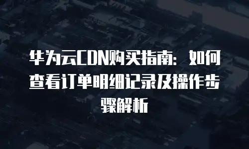 华为云CDN购买指南：如何查看订单明细记录及操作步骤解析