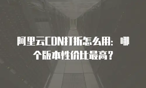 阿里云CDN打折怎么用：哪个版本性价比最高？