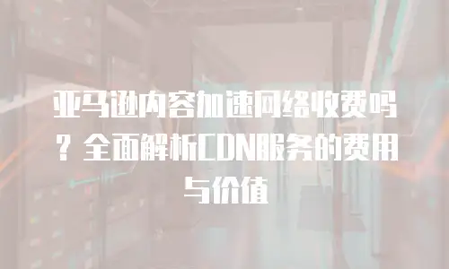 亚马逊内容加速网络收费吗？全面解析CDN服务的费用与价值