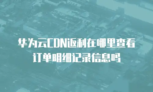 华为云CDN返利在哪里查看订单明细记录信息吗