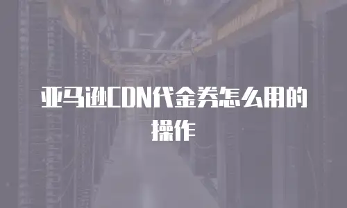亚马逊CDN代金券怎么用的操作