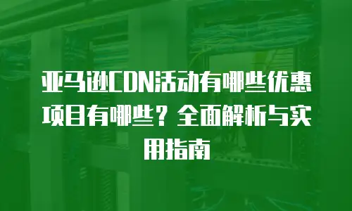亚马逊CDN活动有哪些优惠项目有哪些？全面解析与实用指南