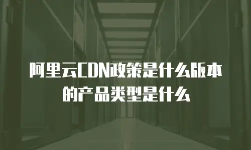 阿里云CDN政策是什么版本的产品类型是什么