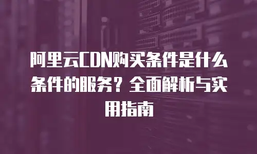 阿里云CDN购买条件是什么条件的服务？全面解析与实用指南
