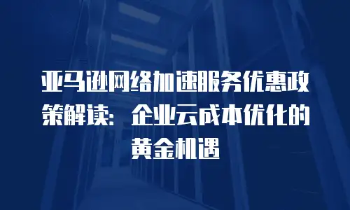 亚马逊网络加速服务优惠政策解读：企业云成本优化的黄金机遇
