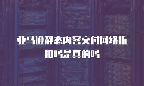 亚马逊静态内容交付网络折扣吗是真的吗