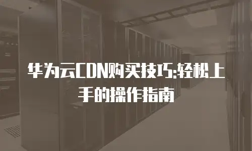 华为云CDN购买技巧:轻松上手的操作指南