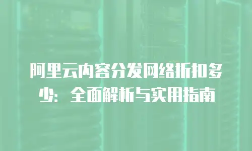 阿里云内容分发网络折扣多少：全面解析与实用指南