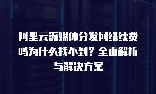 阿里云流媒体分发网络续费吗为什么找不到？全面解析与解决方案