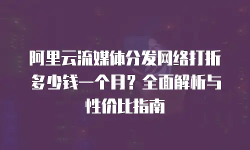 阿里云流媒体分发网络打折多少钱一个月？全面解析与性价比指南