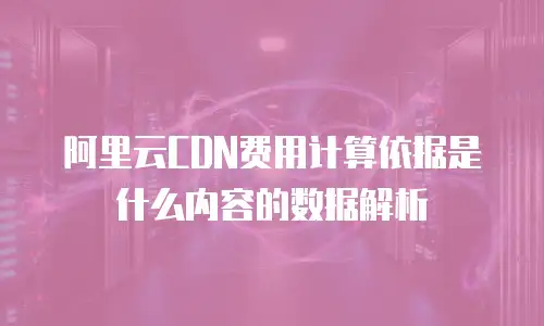 阿里云CDN费用计算依据是什么内容的数据解析