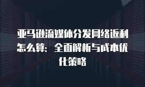 亚马逊流媒体分发网络返利怎么算：全面解析与成本优化策略