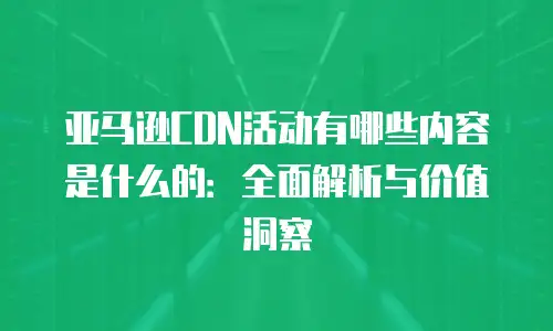亚马逊CDN活动有哪些内容是什么的：全面解析与价值洞察