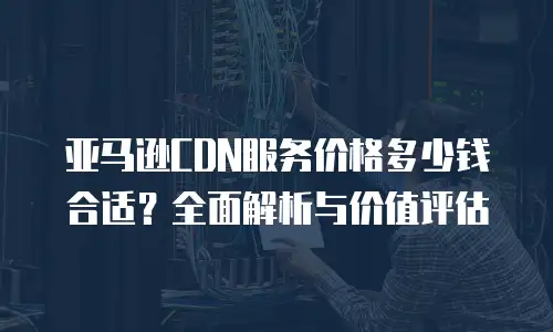 亚马逊CDN服务价格多少钱合适？全面解析与价值评估