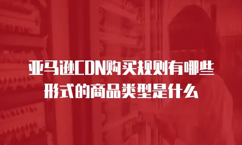 亚马逊CDN购买规则有哪些形式的商品类型是什么