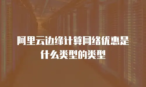 阿里云边缘计算网络优惠是什么类型的类型