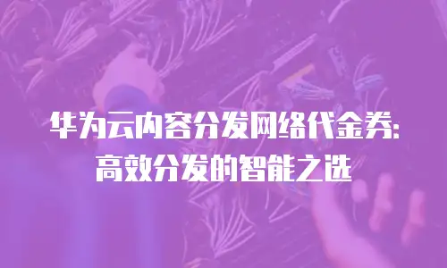 华为云内容分发网络代金券：高效分发的智能之选