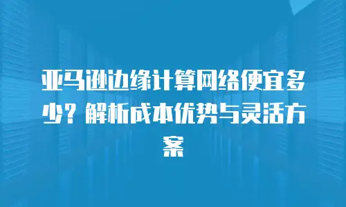亚马逊边缘计算网络便宜多少？解析成本优势与灵活方案