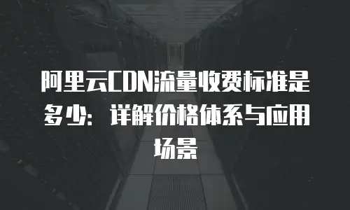 阿里云CDN流量收费标准是多少：详解价格体系与应用场景