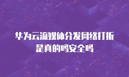 华为云流媒体分发网络打折是真的吗安全吗