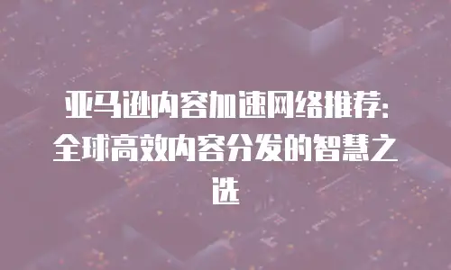 亚马逊内容加速网络推荐：全球高效内容分发的智慧之选