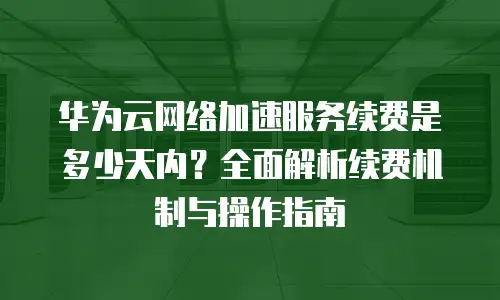 华为云网络加速服务续费是多少天内？全面解析续费机制与操作指南
