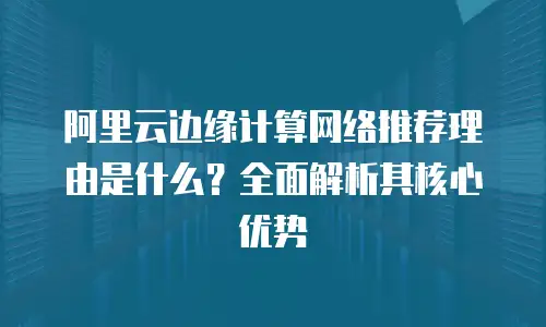 阿里云边缘计算网络推荐理由是什么？全面解析其核心优势