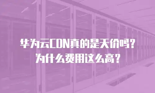 华为云CDN真的是天价吗？为什么费用这么高？