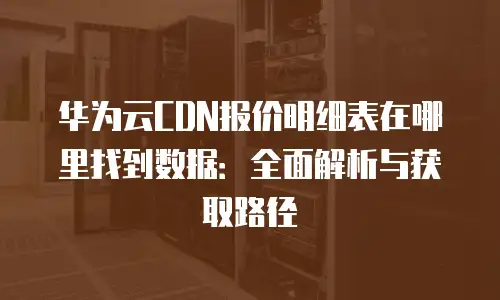 华为云CDN报价明细表在哪里找到数据：全面解析与获取路径