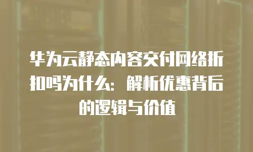 华为云静态内容交付网络折扣吗为什么：解析优惠背后的逻辑与价值