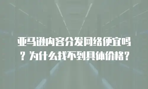 亚马逊内容分发网络便宜吗？为什么找不到具体价格？