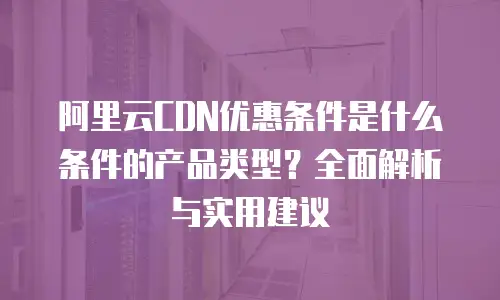 阿里云CDN优惠条件是什么条件的产品类型？全面解析与实用建议