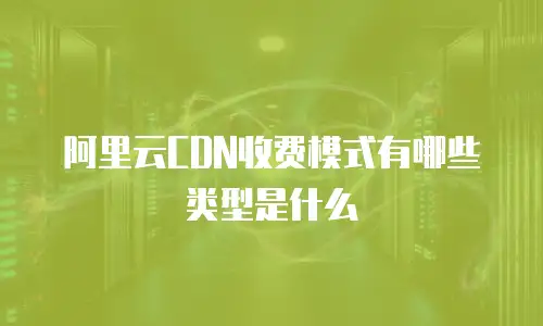 阿里云CDN收费模式有哪些类型是什么