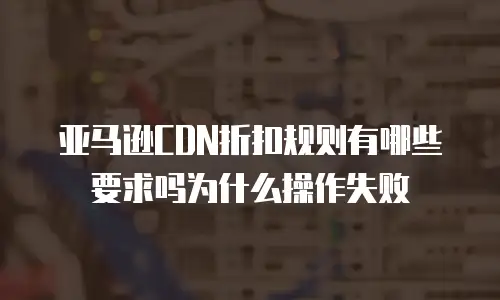 亚马逊CDN折扣规则有哪些要求吗为什么操作失败