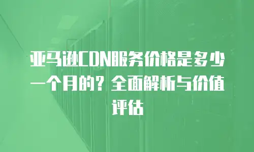 亚马逊CDN服务价格是多少一个月的？全面解析与价值评估