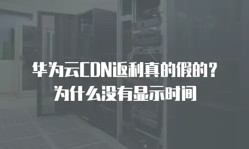 华为云CDN返利真的假的？为什么没有显示时间