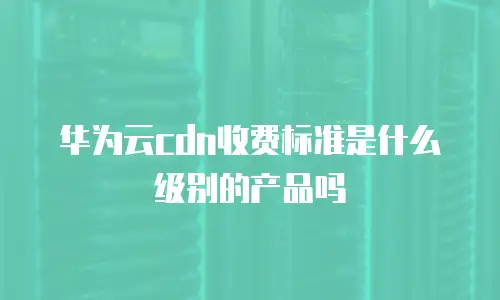 华为云cdn收费标准是什么级别的产品吗