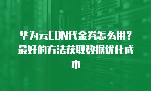 华为云CDN代金券怎么用？最好的方法获取数据优化成本