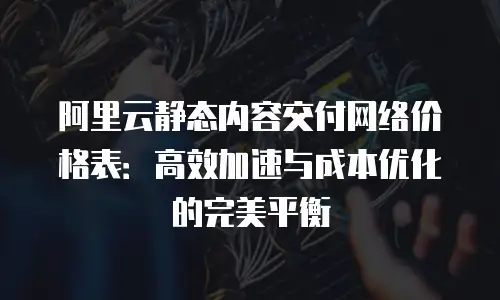 阿里云静态内容交付网络价格表：高效加速与成本优化的完美平衡