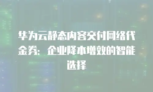 华为云静态内容交付网络代金券：企业降本增效的智能选择