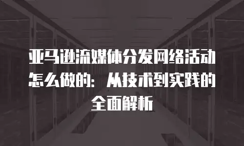 亚马逊流媒体分发网络活动怎么做的：从技术到实践的全面解析