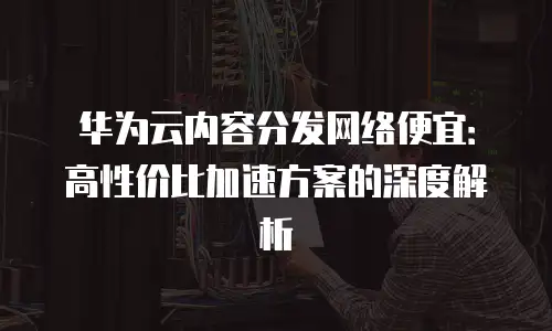 华为云内容分发网络便宜：高性价比加速方案的深度解析