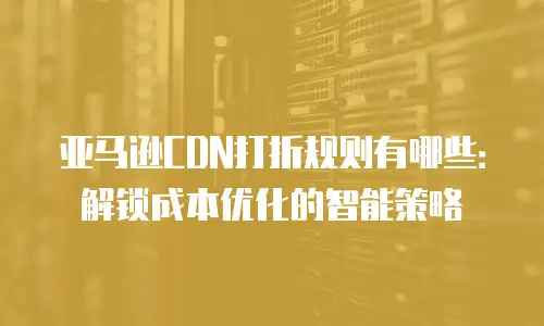 亚马逊CDN打折规则有哪些：解锁成本优化的智能策略