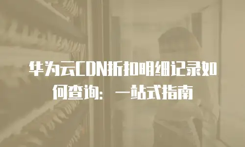 华为云CDN折扣明细记录如何查询：一站式指南