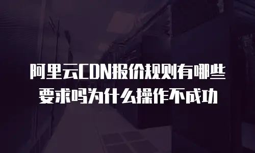 阿里云CDN报价规则有哪些要求吗为什么操作不成功