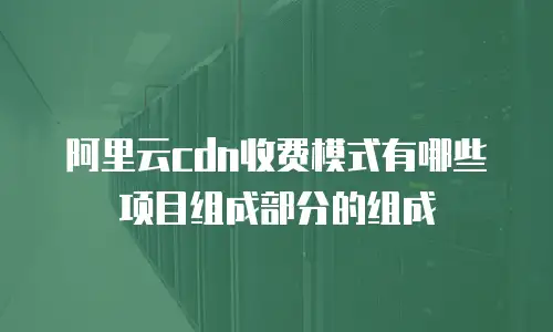 阿里云cdn收费模式有哪些项目组成部分的组成